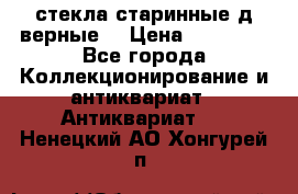 стекла старинные д верные. › Цена ­ 16 000 - Все города Коллекционирование и антиквариат » Антиквариат   . Ненецкий АО,Хонгурей п.